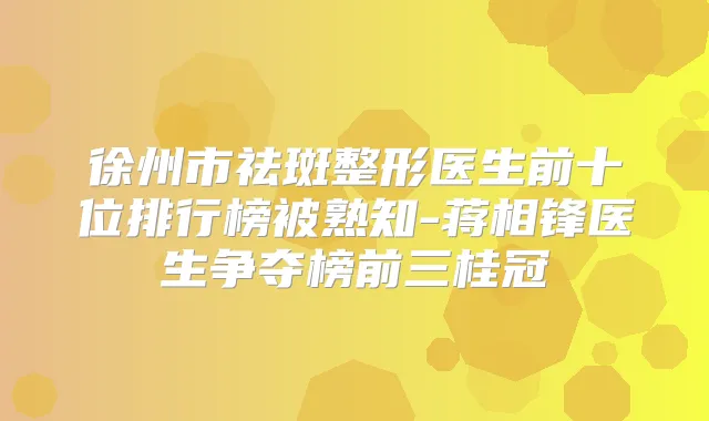 徐州市祛斑整形医生前十位排行榜被熟知-蒋相锋医生争夺榜前三桂冠