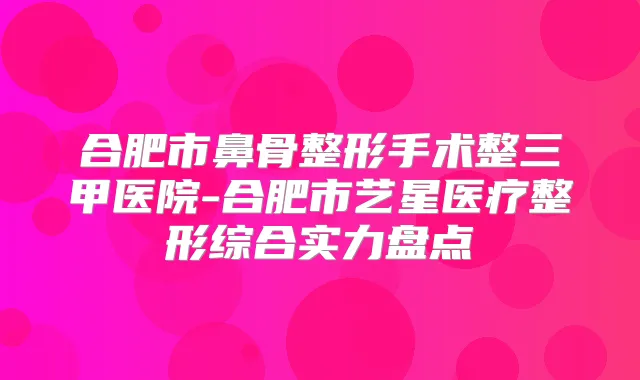 合肥市鼻骨整形手术整三甲医院-合肥市艺星医疗整形综合实力盘点