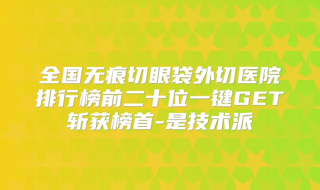 全国无痕切眼袋外切医院排行榜前二十位一键GET斩获榜首-是技术派