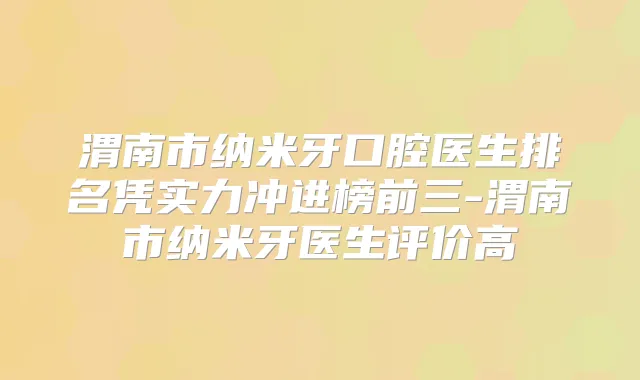 渭南市纳米牙口腔医生排名凭实力冲进榜前三-渭南市纳米牙医生评价高