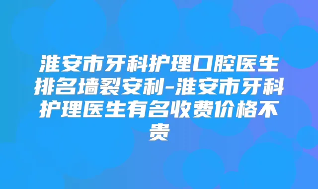 淮安市牙科护理口腔医生排名墙裂安利-淮安市牙科护理医生有名收费价格不贵
