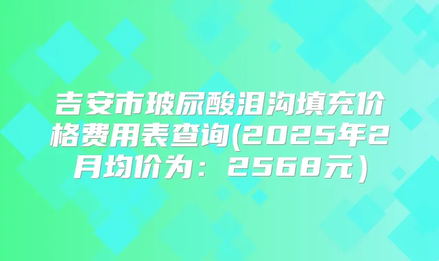 吉安市玻尿酸泪沟填充价格费用表查询(2025年2月均价为:2568元)