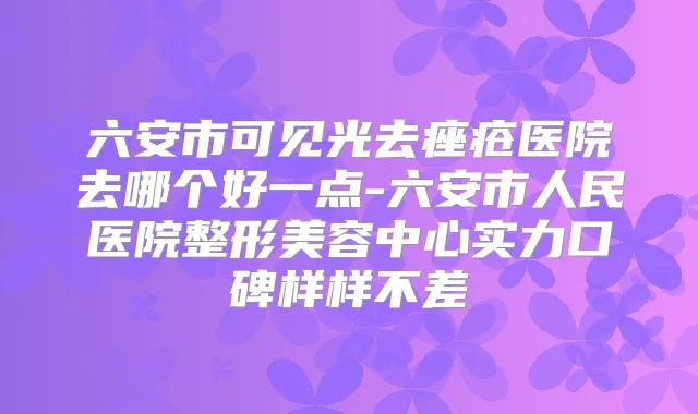 六安市可见光去痤疮医院去哪个好一点-六安市人民医院整形美容中心实力口碑样样不差