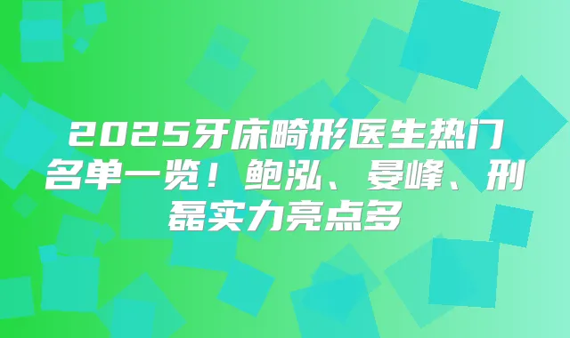 2025牙床畸形医生热门名单一览！鲍泓、晏峰、刑磊实力亮点多