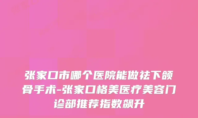 张家口市哪个医院能做祛下颌骨手术-张家口格美医疗美容门诊部推荐指数飙升