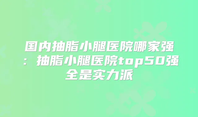 国内抽脂小腿医院哪家强:抽脂小腿医院top50强全是实力派