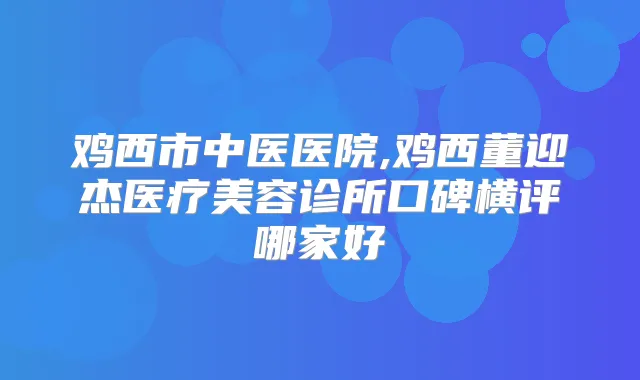鸡西市中医医院,鸡西董迎杰医疗美容诊所口碑横评哪家好