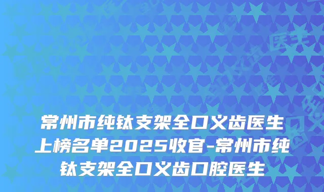 常州市纯钛支架全口义齿医生上榜名单2025收官-常州市纯钛支架全口义齿口腔医生