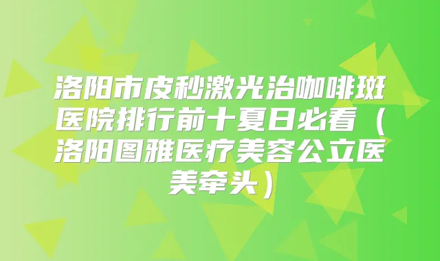 洛阳市皮秒激光治咖啡斑医院排行前十夏日必看（洛阳图雅医疗美容公立医美牵头）