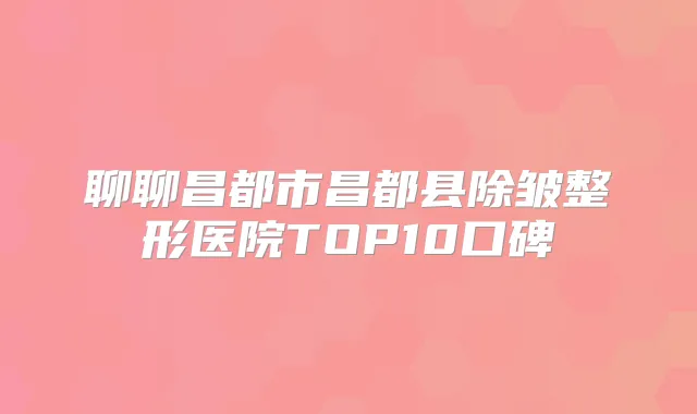 聊聊昌都市昌都县除皱整形医院TOP10口碑