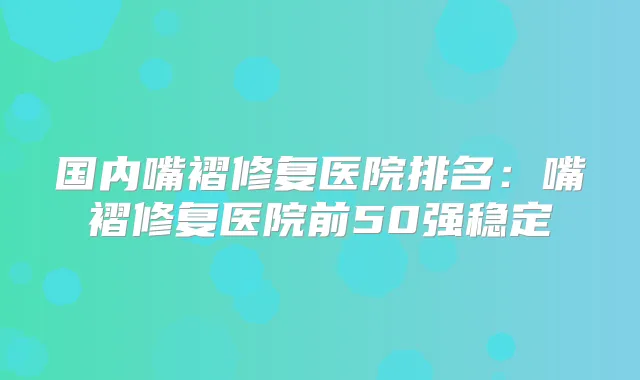 国内嘴褶修复医院排名:嘴褶修复医院前50强稳定