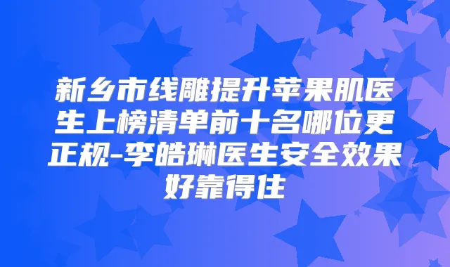 新乡市线雕提升苹果肌医生上榜清单前十名哪位更正规-李皓琳医生安果好靠得住