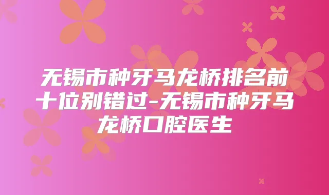 无锡市种牙马龙桥排名前十位别错过-无锡市种牙马龙桥口腔医生
