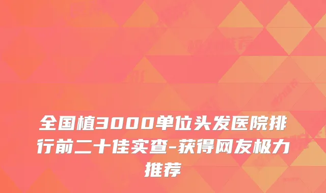 全国植3000单位头发医院排行前二十佳实查-获得网友极力推荐