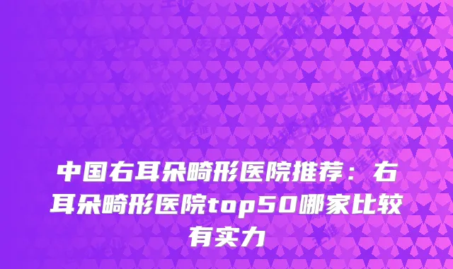 中国右耳朵畸形医院推荐：右耳朵畸形医院top50哪家比较有实力