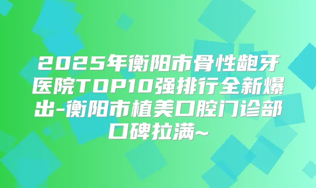2025年衡阳市骨性龅牙医院TOP10强排行全新爆出-衡阳市植美口腔门诊部口碑拉满~