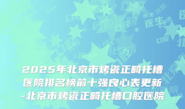 2025年北京市烤瓷正畸托槽医院排名榜前十强良心表更新-北京市烤瓷正畸托槽口腔医院