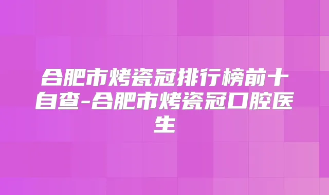 合肥市烤瓷冠排行榜前十自查-合肥市烤瓷冠口腔医生