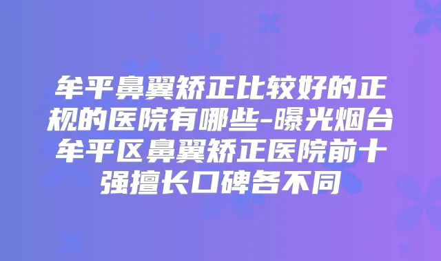 牟平鼻翼矫正比较好的正规的医院有哪些-曝光烟台牟平区鼻翼矫正医院前十强擅长口碑各不同