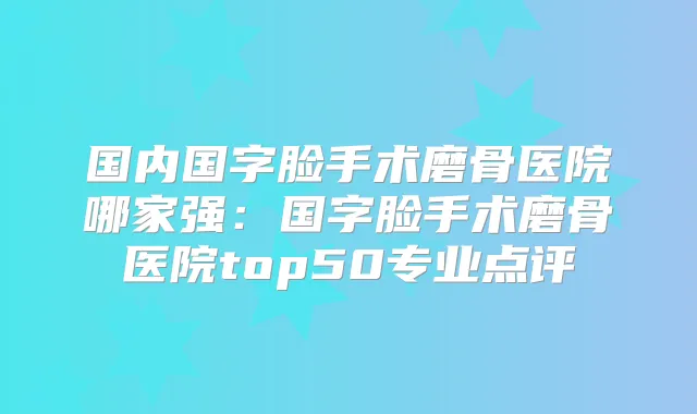 国内国字脸手术磨骨医院哪家强:国字脸手术磨骨医院top50专业点评
