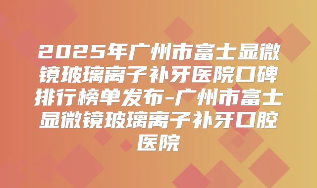 2025年广州市富士显微镜玻璃离子补牙医院口碑排行榜单发布-广州市富士显微镜玻璃离子补牙口腔医院