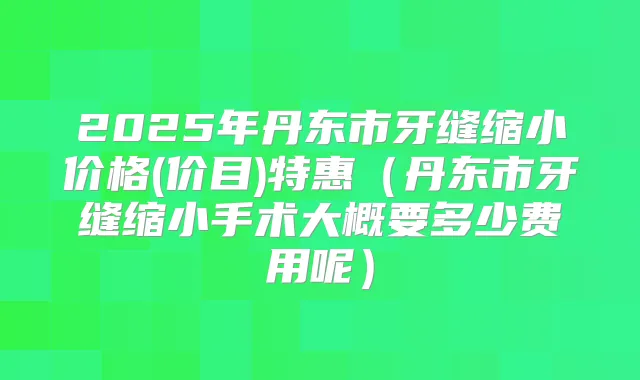 2025年丹东市牙缝缩小价格(价目)特惠(丹东市牙缝缩小手术大概要多少费用呢)