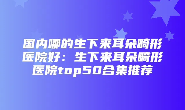 国内哪的生下来耳朵畸形医院好:生下来耳朵畸形医院top50合集推荐