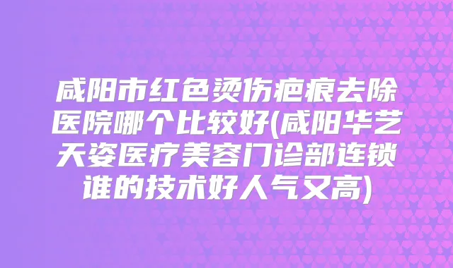 咸阳市红色烫伤疤痕去除医院哪个比较好(咸阳华艺天姿医疗美容门诊部连锁谁的技术好人气又高)