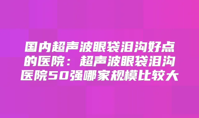 国内超声波眼袋泪沟好点的医院:超声波眼袋泪沟医院50强哪家规模比较大