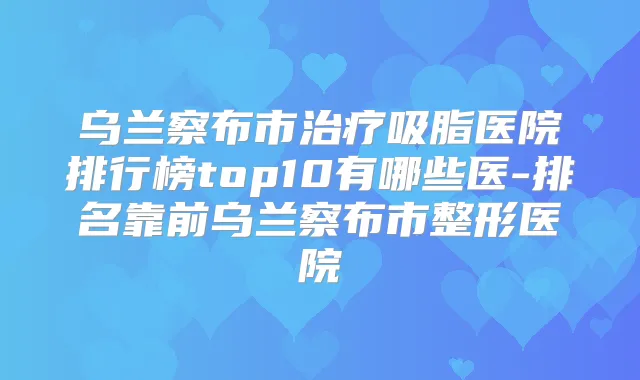 乌兰察布市吸脂医院排行榜top10有哪些医-排名靠前乌兰察布市整形医院
