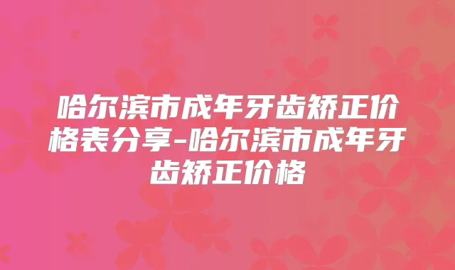 哈尔滨市成年牙齿矫正价格表分享-哈尔滨市成年牙齿矫正价格