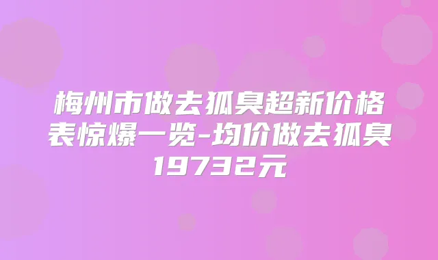梅州市做去狐臭超新价格表惊爆一览-均价做去狐臭19732元