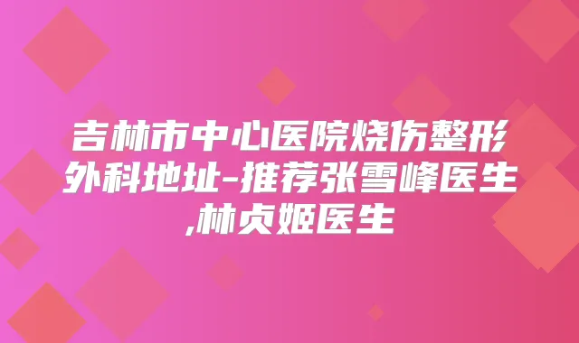 吉林市中心医院烧伤整形外科地址-推荐张雪峰医生,林贞姬医生