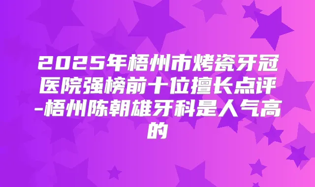 2025年梧州市烤瓷牙冠医院强榜前十位擅长点评-梧州陈朝雄牙科是人气高的