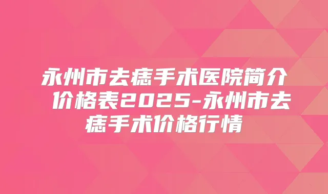 永州市去痣手术医院简介 价格表2025-永州市去痣手术价格行情
