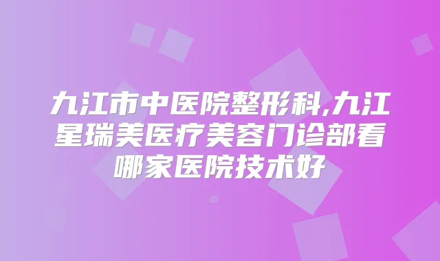九江市中医院整形科,九江星瑞美医疗美容门诊部看哪家医院技术好