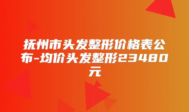 抚州市头发整形价格表公布-均价头发整形23480元
