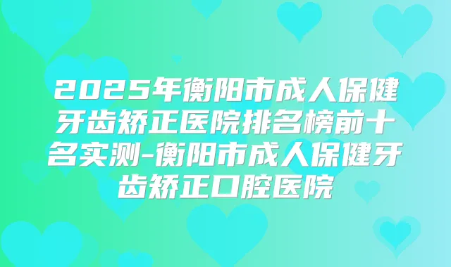 2025年衡阳市成人保健牙齿矫正医院排名榜前十名实测-衡阳市成人保健牙齿矫正口腔医院