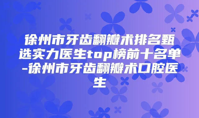 徐州市牙齿翻瓣术排名甄选实力医生top榜前十名单-徐州市牙齿翻瓣术口腔医生