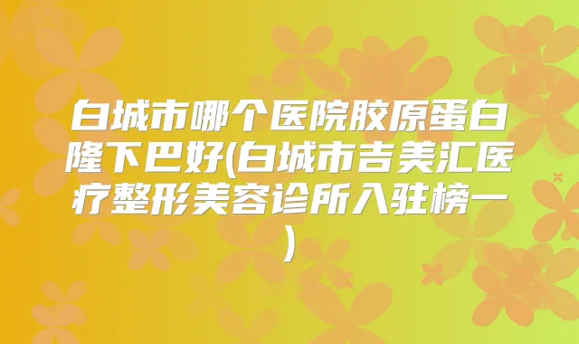 白城市哪个医院胶原蛋白隆下巴好(白城市吉美汇医疗整形美容诊所入驻榜一)