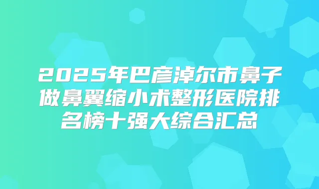 2025年巴彦淖尔市鼻子做鼻翼缩小术整形医院排名榜十强大综合汇总