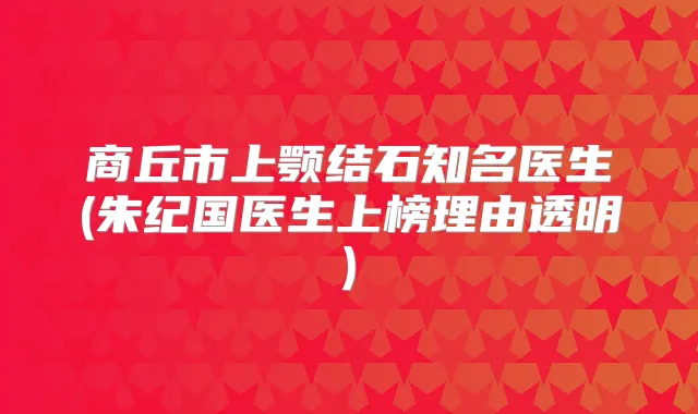 商丘市上颚结石知名医生(朱纪国医生上榜理由透明)
