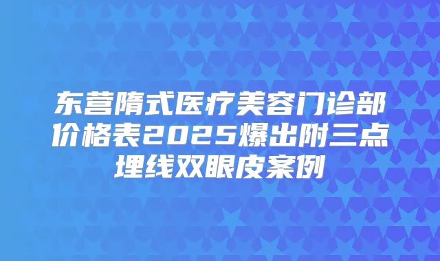 东营隋式医疗美容门诊部价格表2025爆出附三点埋线双眼皮案例