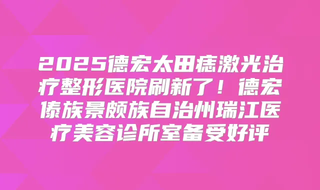 2025德宏太田痣激光整形医院刷新了!德宏傣族景颇族自治州瑞江医疗美容诊所室备受好评