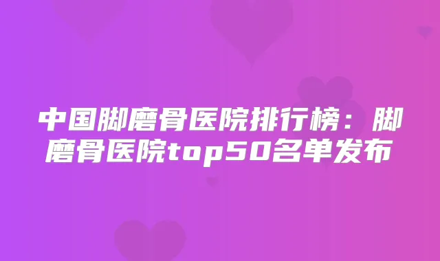 中国脚磨骨医院排行榜：脚磨骨医院top50名单发布