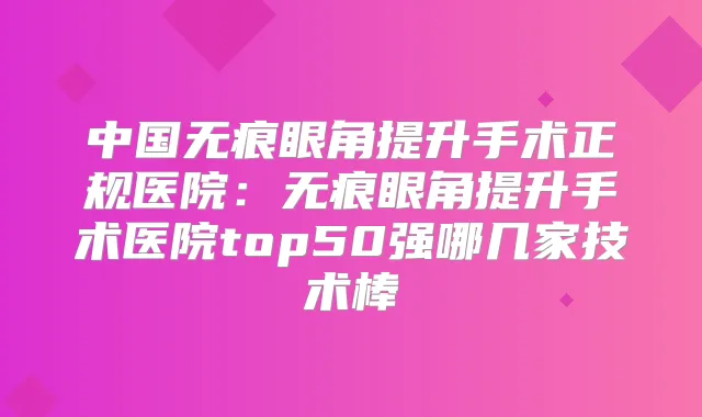 中国无痕眼角提升手术正规医院:无痕眼角提升手术医院top50强哪几家技术棒