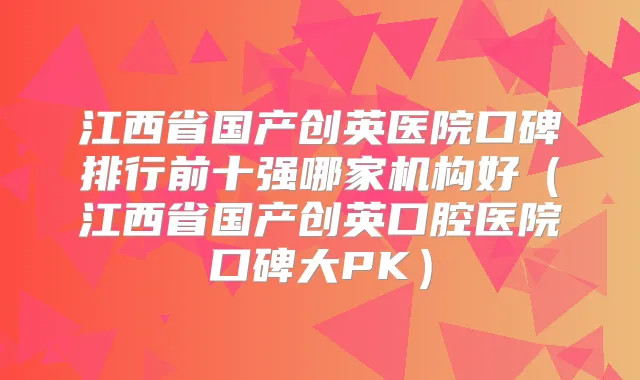 江西省国产创英医院口碑排行前十强哪家机构好(江西省国产创英口腔医院口碑大PK)