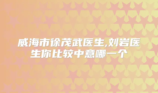 威海市徐茂武医生,刘岩医生你比较中意哪一个
