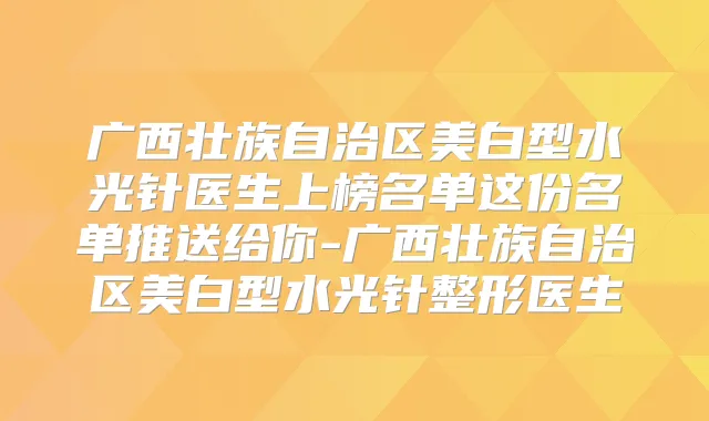 广西壮族自治区美白型水光针医生上榜名单这份名单推送给你-广西壮族自治区美白型水光针整形医生