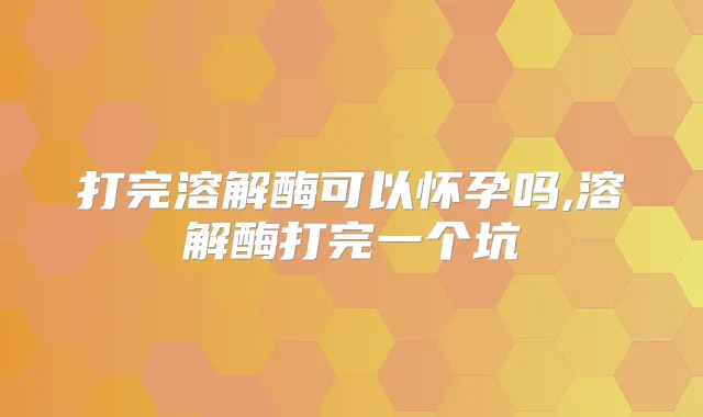 打完溶解酶可以怀孕吗,溶解酶打完一个坑